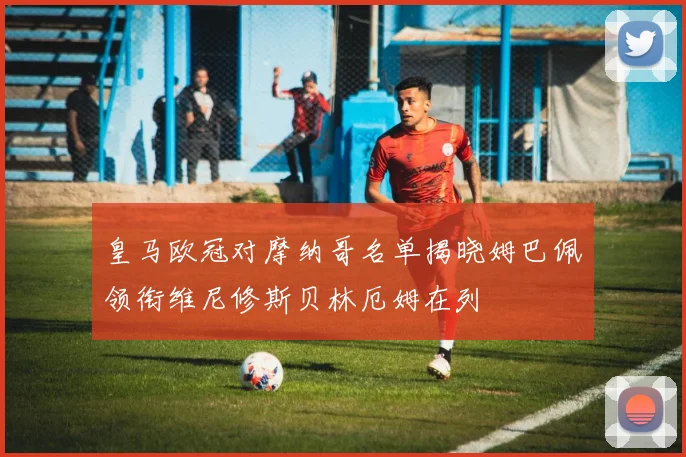 皇马欧冠对摩纳哥名单揭晓姆巴佩领衔维尼修斯贝林厄姆在列
