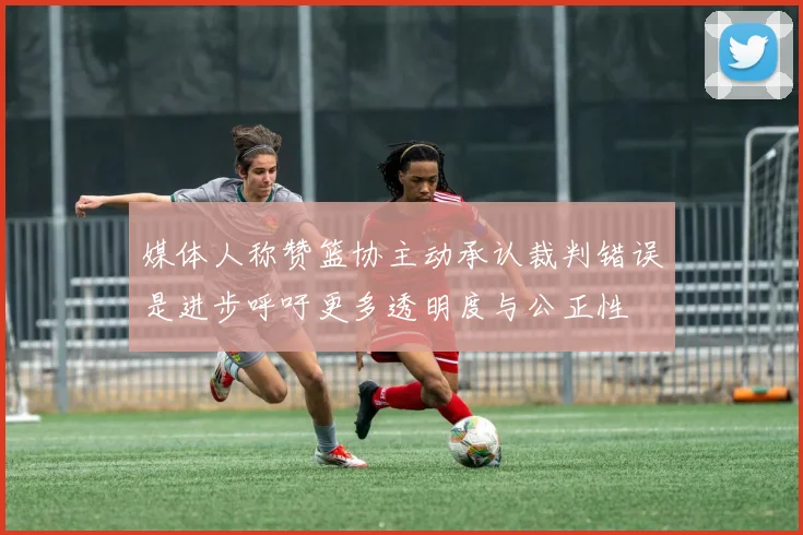 媒体人称赞篮协主动承认裁判错误是进步呼吁更多透明度与公正性