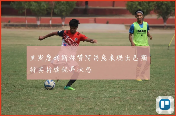 里斯詹姆斯称赞阿昌庞表现出色期待其持续优异状态