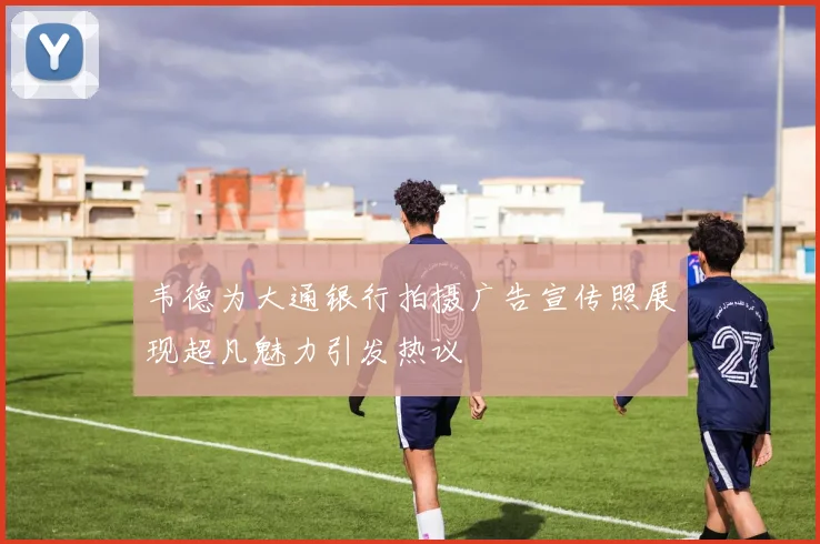 韦德为大通银行拍摄广告宣传照展现超凡魅力引发热议