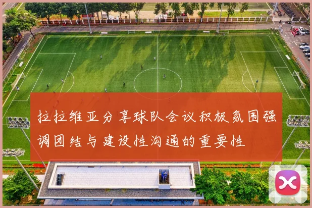 拉拉维亚分享球队会议积极氛围强调团结与建设性沟通的重要性