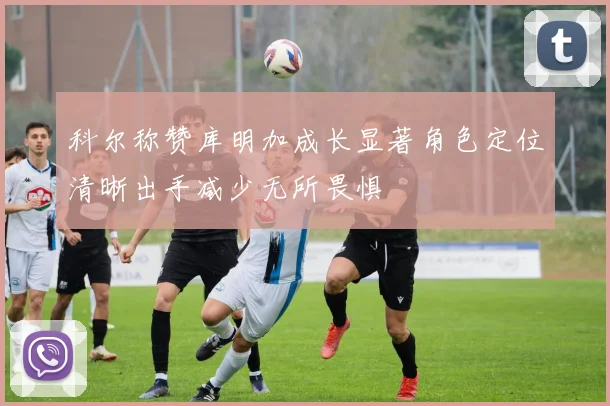 科尔称赞库明加成长显著角色定位清晰出手减少无所畏惧