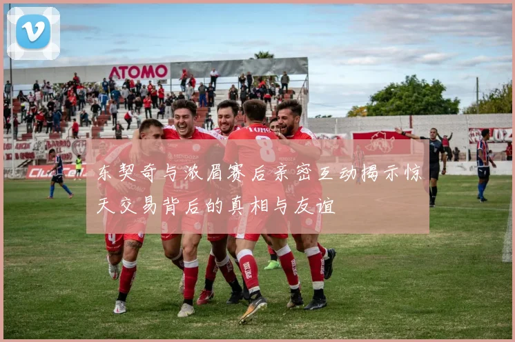 东契奇与浓眉赛后亲密互动揭示惊天交易背后的真相与友谊