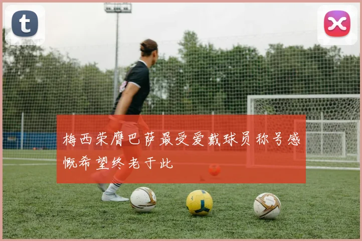 梅西荣膺巴萨最受爱戴球员称号感慨希望终老于此