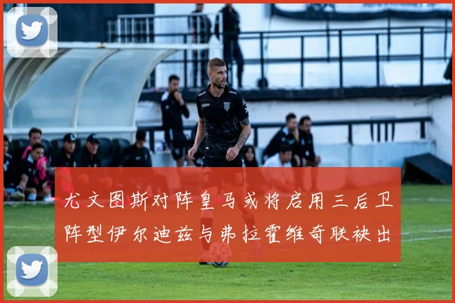 尤文图斯对阵皇马或将启用三后卫阵型伊尔迪兹与弗拉霍维奇联袂出击
