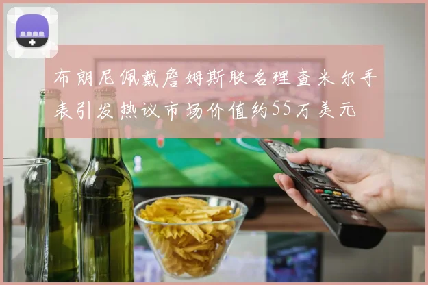 布朗尼佩戴詹姆斯联名理查米尔手表引发热议市场价值约55万美元