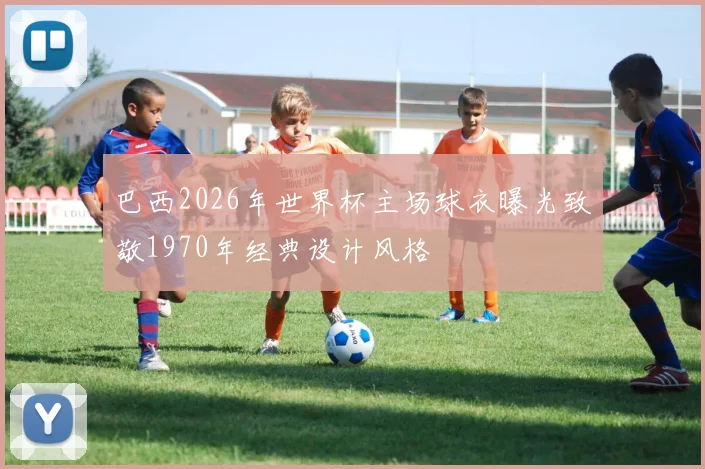 巴西2026年世界杯主场球衣曝光致敬1970年经典设计风格