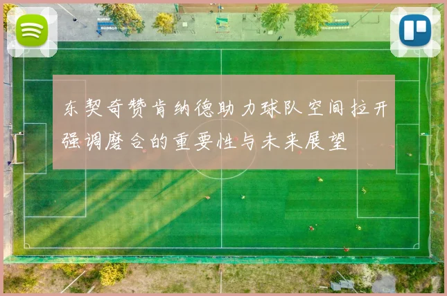 东契奇赞肯纳德助力球队空间拉开强调磨合的重要性与未来展望
