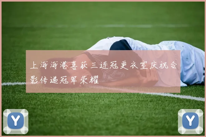 上海海港喜获三连冠更衣室庆祝合影传递冠军荣耀