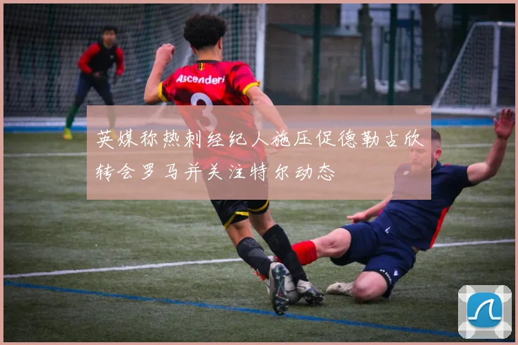 英媒称热刺经纪人施压促德勒古欣转会罗马并关注特尔动态