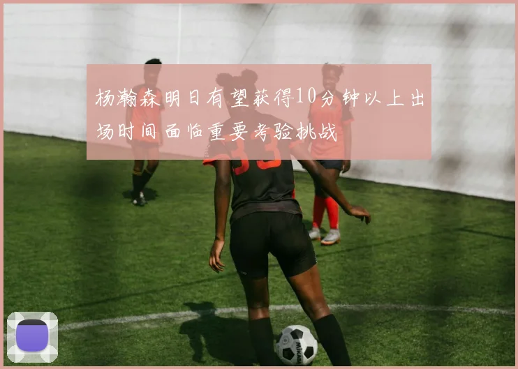 杨瀚森明日有望获得10分钟以上出场时间面临重要考验挑战