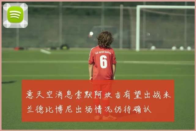 意天空消息索默阿坎吉有望出战米兰德比博尼出场情况仍待确认