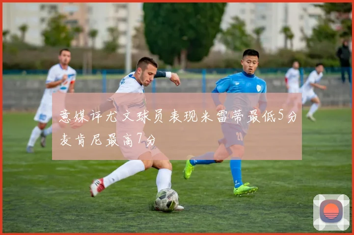 意媒评尤文球员表现米雷蒂最低5分麦肯尼最高7分