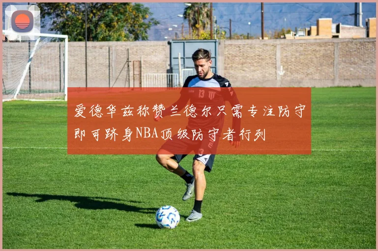 爱德华兹称赞兰德尔只需专注防守即可跻身NBA顶级防守者行列