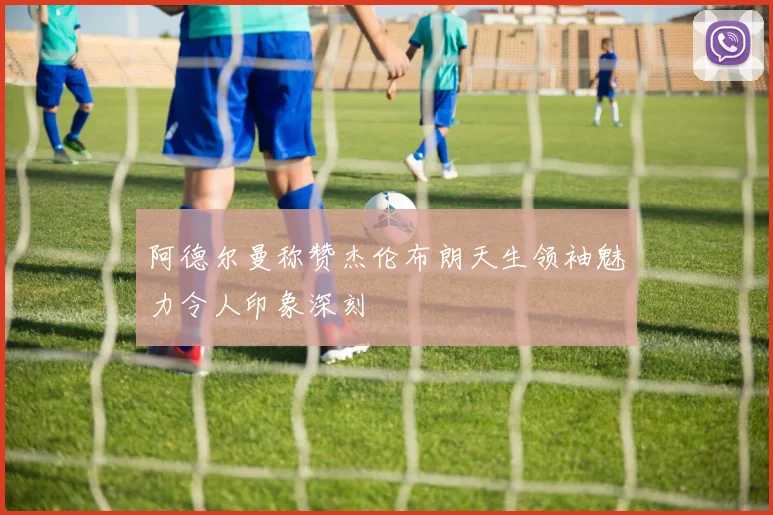 阿德尔曼称赞杰伦布朗天生领袖魅力令人印象深刻