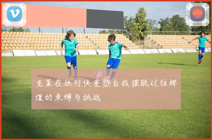 克莱在独行侠重塑自我摆脱过往辉煌的束缚与挑战