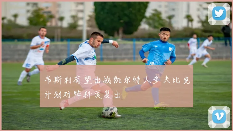 韦斯利有望出战凯尔特人多夫比克计划对阵科莫复出