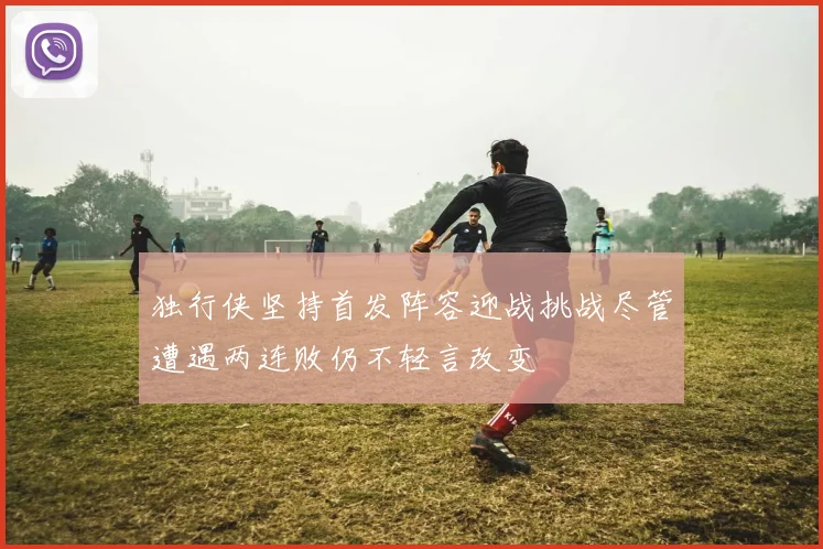 独行侠坚持首发阵容迎战挑战尽管遭遇两连败仍不轻言改变