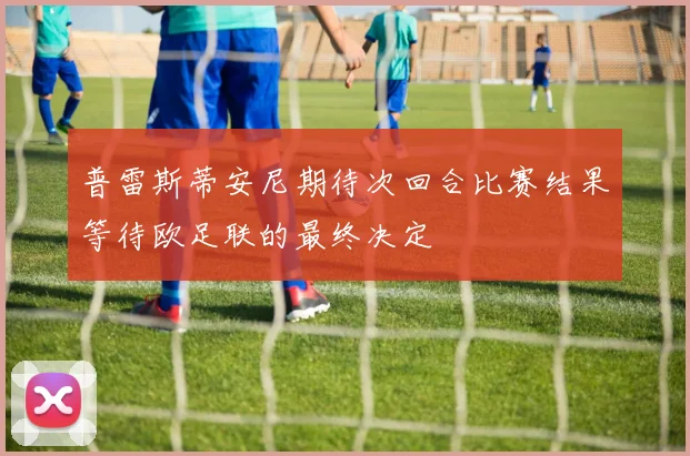 普雷斯蒂安尼期待次回合比赛结果等待欧足联的最终决定