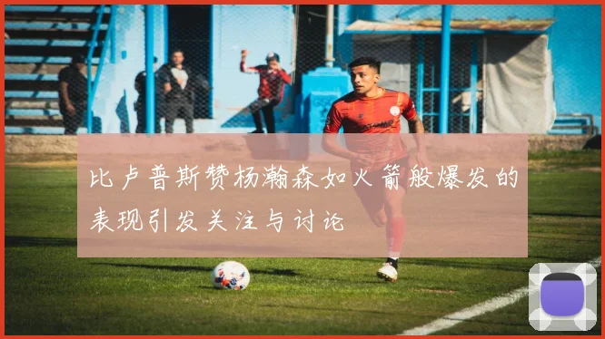 比卢普斯赞杨瀚森如火箭般爆发的表现引发关注与讨论