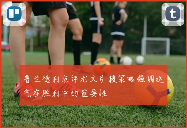 普兰德利点评尤文引援策略强调运气在胜利中的重要性