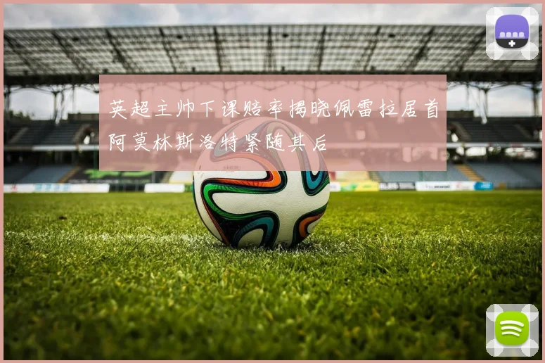 英超主帅下课赔率揭晓佩雷拉居首阿莫林斯洛特紧随其后