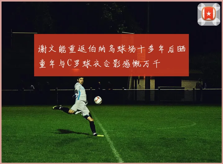 谢文能重返伯纳乌球场十多年后晒童年与C罗球衣合影感慨万千