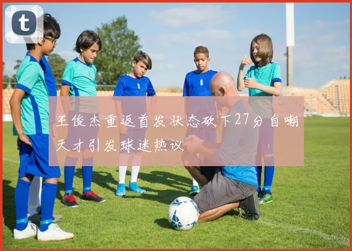 王俊杰重返首发状态砍下27分自嘲天才引发球迷热议