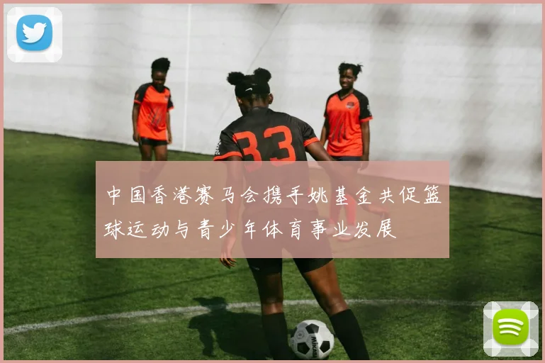 中国香港赛马会携手姚基金共促篮球运动与青少年体育事业发展