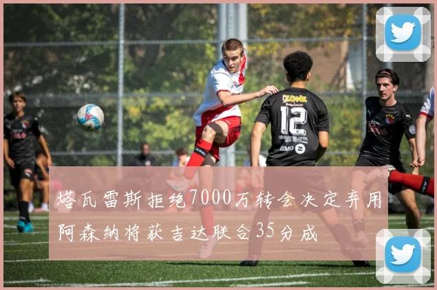 塔瓦雷斯拒绝7000万转会决定弃用阿森纳将获吉达联合35分成
