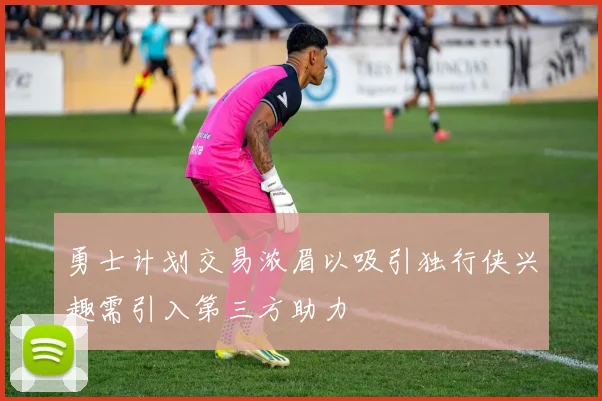 勇士计划交易浓眉以吸引独行侠兴趣需引入第三方助力