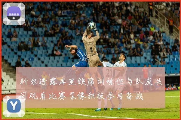 科尔透露库里缺席训练但与队友共同观看比赛录像积极参与备战