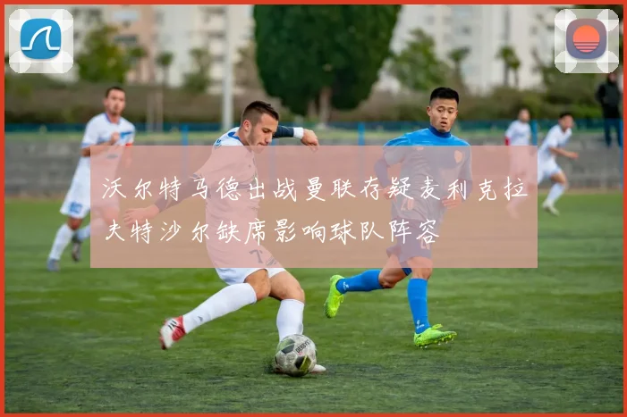 沃尔特马德出战曼联存疑麦利克拉夫特沙尔缺席影响球队阵容