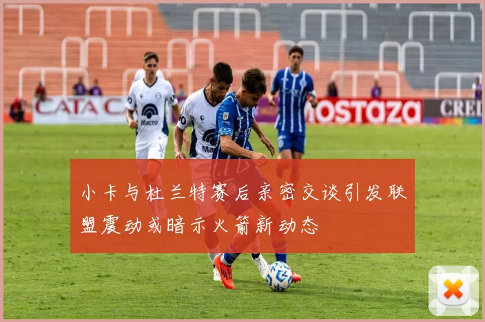 小卡与杜兰特赛后亲密交谈引发联盟震动或暗示火箭新动态