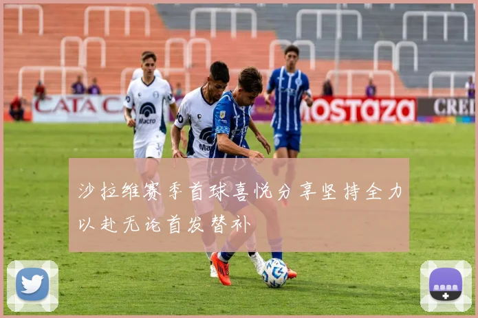 沙拉维赛季首球喜悦分享坚持全力以赴无论首发替补