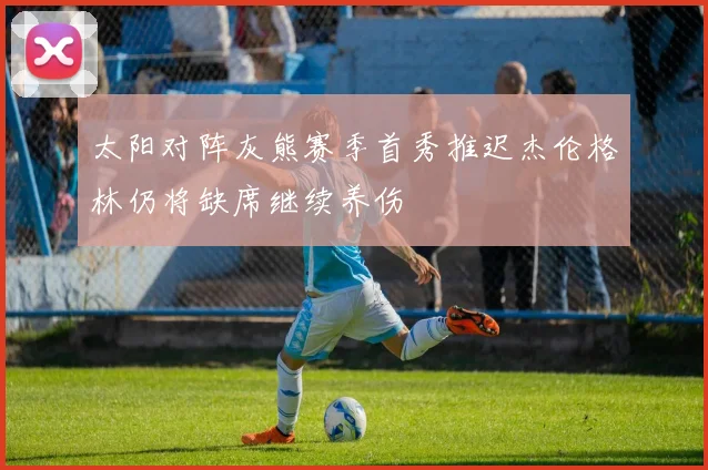 太阳对阵灰熊赛季首秀推迟杰伦格林仍将缺席继续养伤