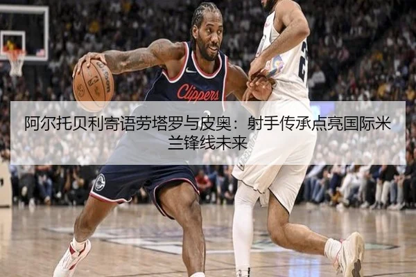 阿尔托贝利寄语劳塔罗与皮奥：射手传承点亮国际米兰锋线未来